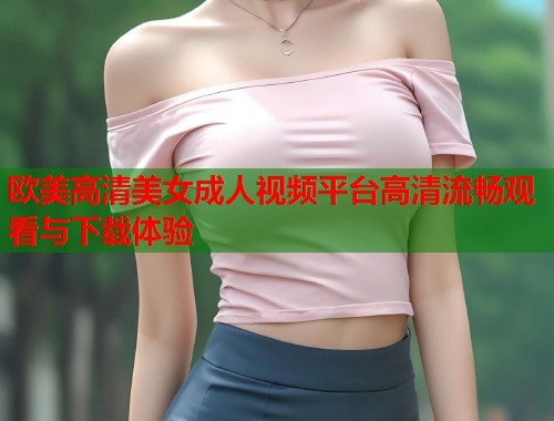 欧美高清美女成人视频平台高清流畅观看与下载体验