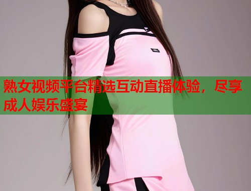 熟女视频平台精选互动直播体验，尽享成人娱乐盛宴