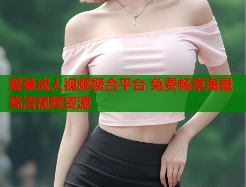 爱草成人视频聚合平台 免费畅享海量高清视频资源