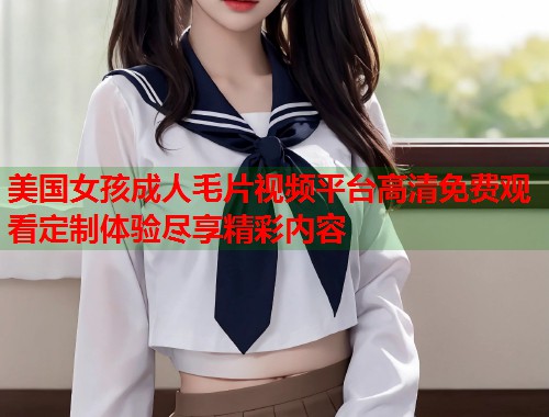 美国女孩成人毛片视频平台高清免费观看定制体验尽享精彩内容  第2张