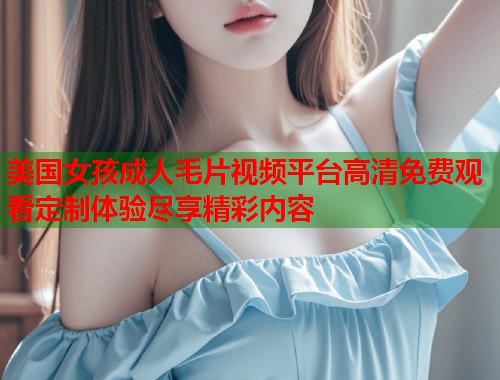美国女孩成人毛片视频平台高清免费观看定制体验尽享精彩内容