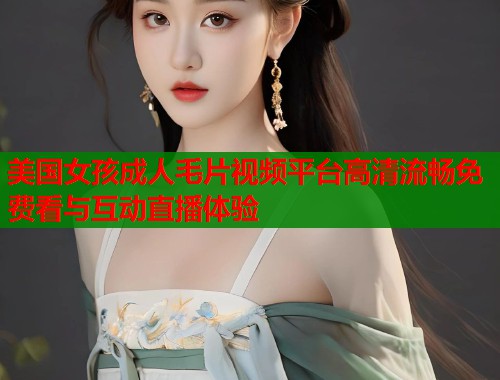 美国女孩成人毛片视频平台高清流畅免费看与互动直播体验  第2张