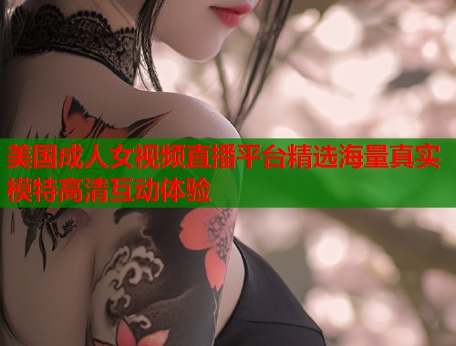 美国成人女视频直播平台精选海量真实模特高清互动体验
