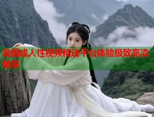 美国成人性视频精选平台体验极致高清畅享