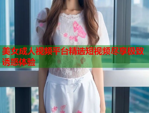 美女成人视频平台精选短视频尽享极致诱惑体验