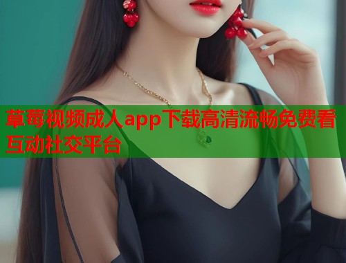 草莓视频成人app下载高清流畅免费看互动社交平台